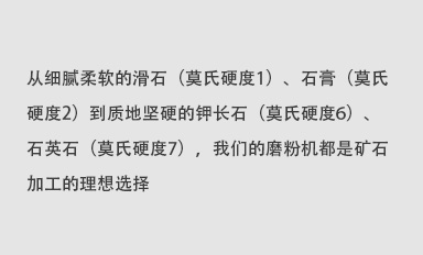 從細膩柔軟的滑石（莫氏硬度1）、石膏（莫氏硬度2）到質地堅硬的鉀長石（莫氏硬度6）、石英石（莫氏硬度7），我們的磨粉機都是礦石加工的理想選擇。